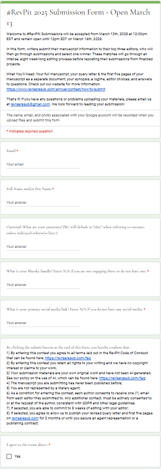 #RevPit 2024 Submission Form </br>Welcome to #RevPit! Submissions will be accepted from March 14th, 2024 at 12:00pm EST and remain open until 12pm EST on March 17th, 2024. </br>In this form, writers submit their manuscript information to their top three editors, who will then go through submissions and select one winner. These matches will go through an intense, eight week-long editing process before reposting their submissions from finalized projects. </br>What You’ll Need: Your full manuscript, your query letter & the first five pages of your manuscript as a separate document, your synopsis, a logline, editor choices, and answers to questions. Check out our website for more information: https://www.reviseresub.com/annual-contest/how-to-submit </br>Email * </br>Full Name and/or Pen Name * </br>Optional: What are your pronouns? (We will default to "they" when referring to entrants unless indicated otherwise here.</br> What is your Reddit handle? Enter N/A if you are not engaging on our subreddit or do not have one.* </br>What is your primary social media link? Enter N/A if you do not have any social media..* </br>By clicking the submit button at the end of this form, you hereby confirm that: 1) By entering this contest you agree to all terms laid out in the RevPit Code of Conduct that can be found here: https://reviseresub.com/faq 2) By entering this contest you retain all rights to your writing and we have no copyright interest or claims to your work. 3) Your submission materials are your own original work; 4) The manuscript you are submitting has never been published before; 5) You are not represented by a literary agent; 6) If selected, you are able to commit to 8 weeks of editing with your editor; 7) If selected, you agree to allow us to publish your revised query letter and first five pages on reviseresub.com for 3 months or until you secure an agent representation or a publishing contract.</br> I agree to the terms above. * </br>[checkbox] Yes)