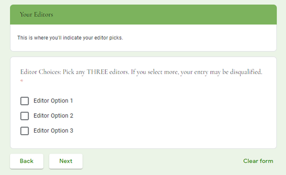 Your Editors </br>This is where you'll indicate your editor picks.</br> Editor Choices: Pick any THREE editors. If you select more, your entry may be disqualified. * </br>[checkbox] Editor Option 1 </br>[checkbox] Editor Option 2 </br>[checkbox] Editor Option 3