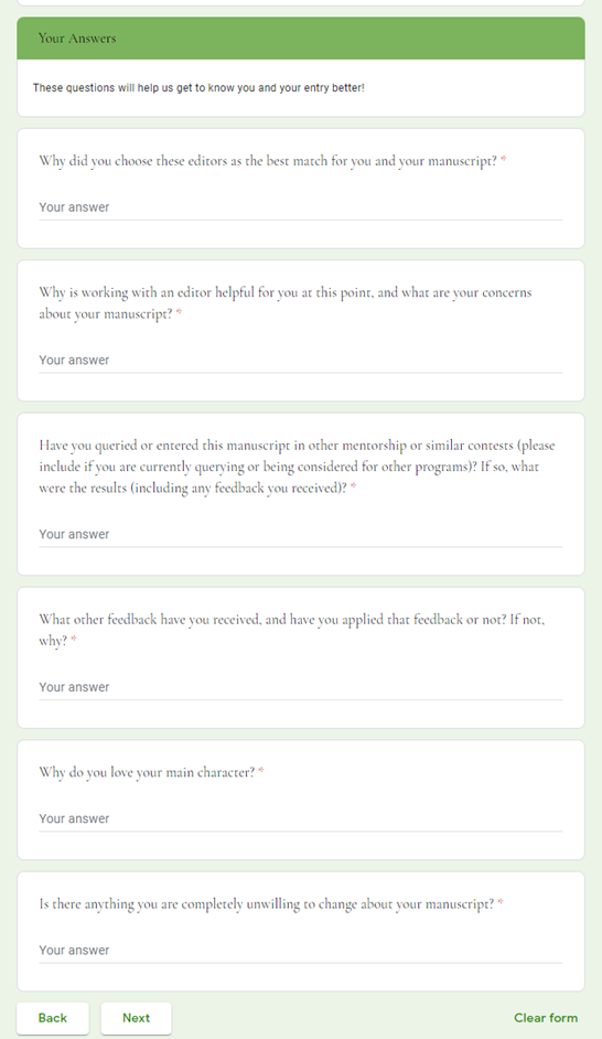 Your Answers </br>These questions will help us get to know you and your entry better! </br>Why did you choose these editors as the best match for you and your manuscript? * </br>Why is working with an editor helpful for you at this point, and what are your concerns about your manuscript? * </br>Have you queried or entered this manuscript in other mentorship or similar contests (please include if you are currently querying or being considered for other programs)? If so, what were the results (including any feedback you received)? * </br>What other feedback have you received, and have you applied that feedback or not? If not, why? * </br>Why do you love your main character? * </br>Is there anything you are completely unwilling to change about your manuscript? * 