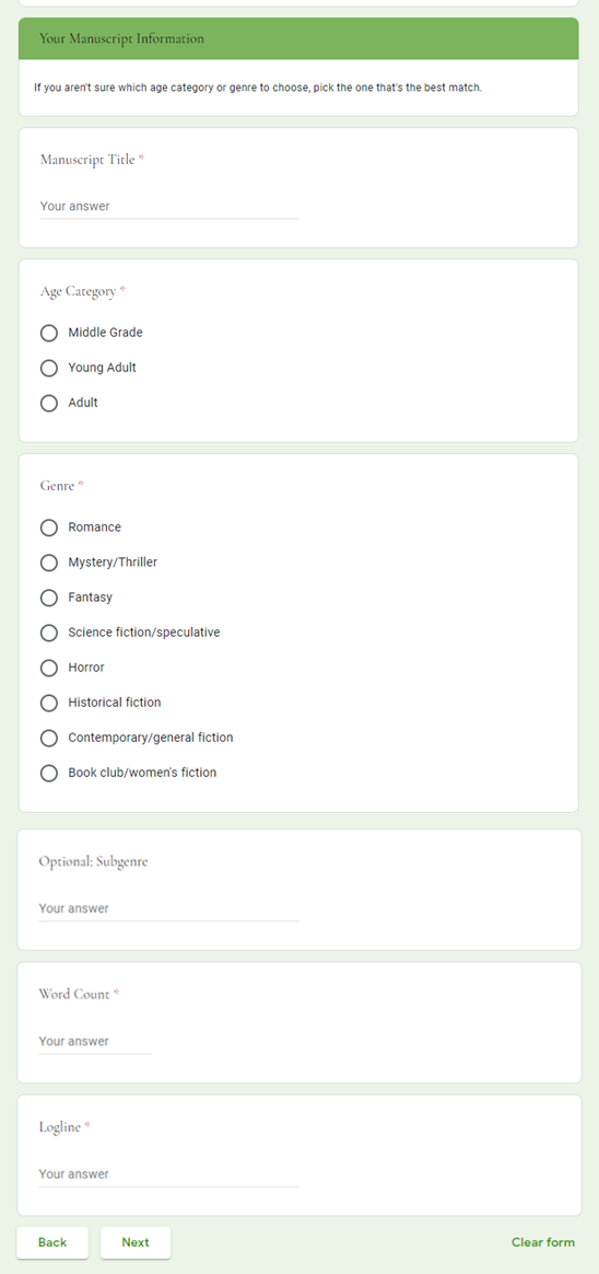 Your Manuscript Information </br>If you aren't sure which age category or genre to choose, pick the one that's the best match. </br>Manuscript Title * </br>Age Category * </br>[checkbox] Middle Grade </br>[checkbox] Young Adult </br>[checkbox] Adult </br>Genre * </br>[checkbox] Romance </br>[checkbox] Mystery/Thriller </br>[checkbox] Fantasy </br>[checkbox] Science fiction/speculative </br>[checkbox] Horror </br>[checkbox] Historical fiction </br>[checkbox] Contemporary/general fiction </br>[checkbox] Book club/women's fiction </br>Optional: Subgenre </br>Word Count * </br>Logline *