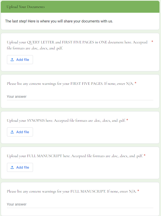 Upload Your Documents: </br>The last step! Here is where you will share your documents with us. </br>Upload your QUERY LETTER and FIRST FIVE PAGES in ONE document here. Accepted file formats are .doc, .docx, and .pdf. * </br>Please list any content warnings for your FIRST FIVE PAGES. If none, enter N/A. * </br>Upload your SYNOPSIS here. Accepted file formats are .doc, .docx, and .pdf. * </br>Upload your FULL MANUSCRIPT here. Accepted file formats are .doc, .docx, and .pdf. * </br>Please list any content warnings for your FULL MANUSCRIPT. If none, enter N/A. * 